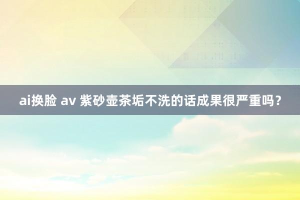 ai换脸 av 紫砂壶茶垢不洗的话成果很严重吗？