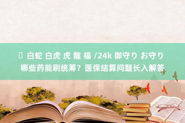 ✨白蛇 白虎 虎 龍 福 /24k 御守り お守り 哪些药能刷统筹？医保结算问题长入解答