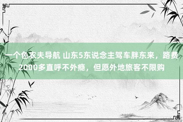 一个色农夫导航 山东5东说念主驾车胖东来，路费2000多直呼不外瘾，但愿外地旅客不限购