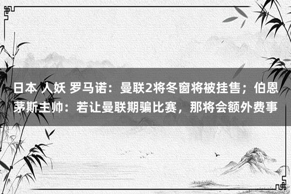 日本 人妖 罗马诺：曼联2将冬窗将被挂售；伯恩茅斯主帅：若让曼联期骗比赛，那将会额外费事