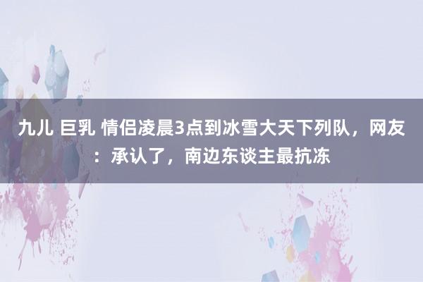 九儿 巨乳 情侣凌晨3点到冰雪大天下列队，网友：承认了，南边东谈主最抗冻