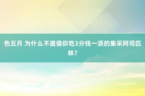 色五月 为什么不提倡你吃3分钱一派的集采阿司匹林？