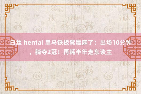 白丝 hentai 皇马铁板凳赢麻了：出场10分钟，躺夺2冠！再耗半年走东谈主