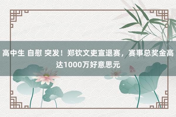 高中生 自慰 突发！郑钦文吏宣退赛，赛事总奖金高达1000万好意思元