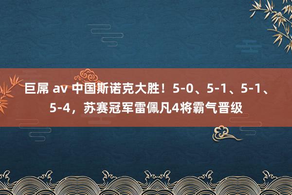 巨屌 av 中国斯诺克大胜！5-0、5-1、5-1、5-4，苏赛冠军雷佩凡4将霸气晋级