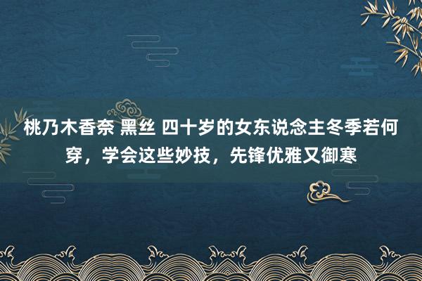 桃乃木香奈 黑丝 四十岁的女东说念主冬季若何穿，学会这些妙技，先锋优雅又御寒