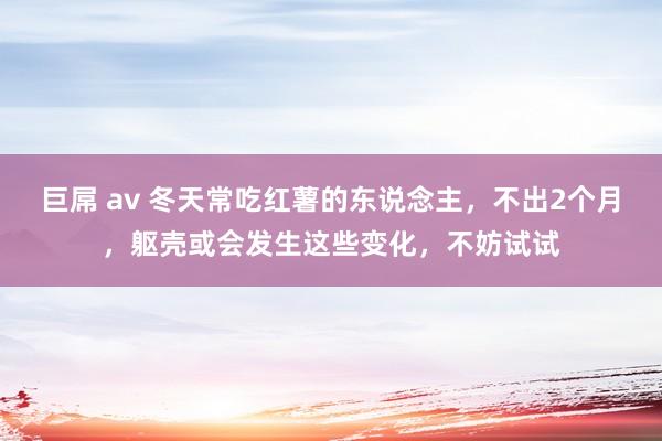 巨屌 av 冬天常吃红薯的东说念主，不出2个月，躯壳或会发生这些变化，不妨试试