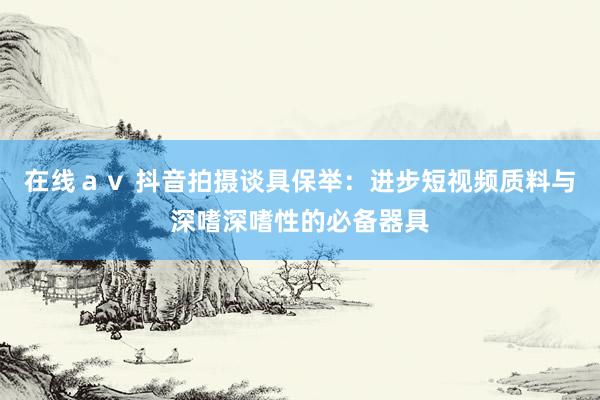 在线ａｖ 抖音拍摄谈具保举：进步短视频质料与深嗜深嗜性的必备器具