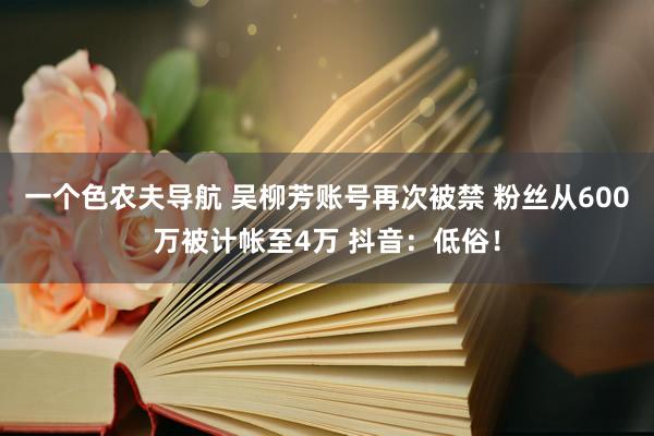 一个色农夫导航 吴柳芳账号再次被禁 粉丝从600万被计帐至4万 抖音：低俗！