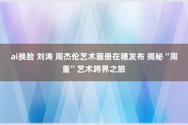 ai换脸 刘涛 周杰伦艺术画册在穗发布 揭秘“周董”艺术跨界之旅