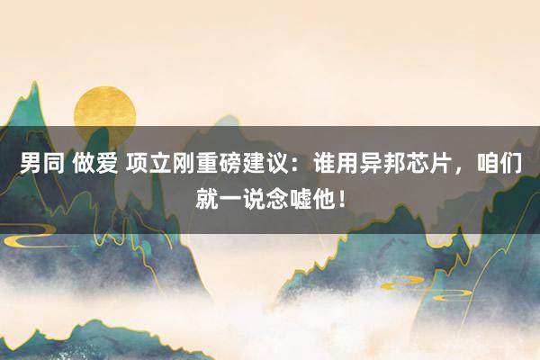 男同 做爱 项立刚重磅建议：谁用异邦芯片，咱们就一说念嘘他！