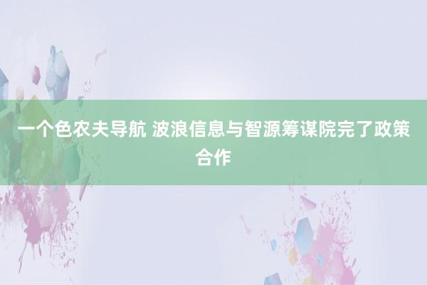 一个色农夫导航 波浪信息与智源筹谋院完了政策合作