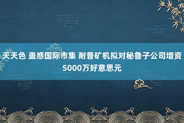 天天色 蛊惑国际市集 耐普矿机拟对秘鲁子公司增资5000万好意思元