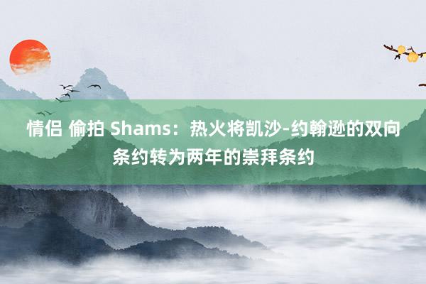 情侣 偷拍 Shams：热火将凯沙-约翰逊的双向条约转为两年的崇拜条约