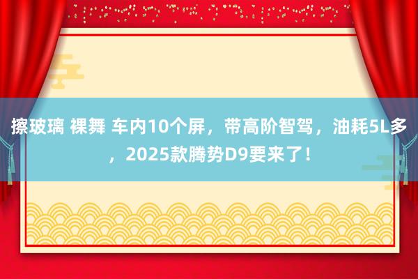 擦玻璃 裸舞 车内10个屏，带高阶智驾，油耗5L多，2025款腾势D9要来了！