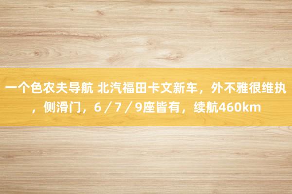 一个色农夫导航 北汽福田卡文新车，外不雅很维执，侧滑门，6／7／9座皆有，续航460km