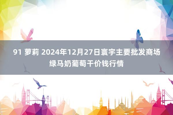 91 萝莉 2024年12月27日寰宇主要批发商场绿马奶葡萄干价钱行情