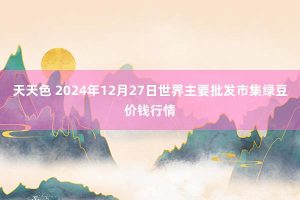 天天色 2024年12月27日世界主要批发市集绿豆价钱行情