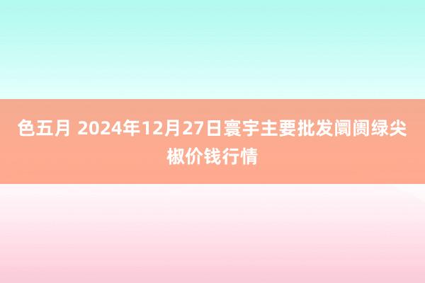 色五月 2024年12月27日寰宇主要批发阛阓绿尖椒价钱行情