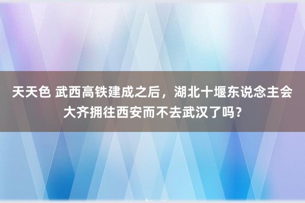 天天色 武西高铁建成之后，湖北十堰东说念主会大齐拥往西安而不去武汉了吗？