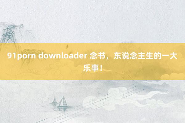 91porn downloader 念书，东说念主生的一大乐事！