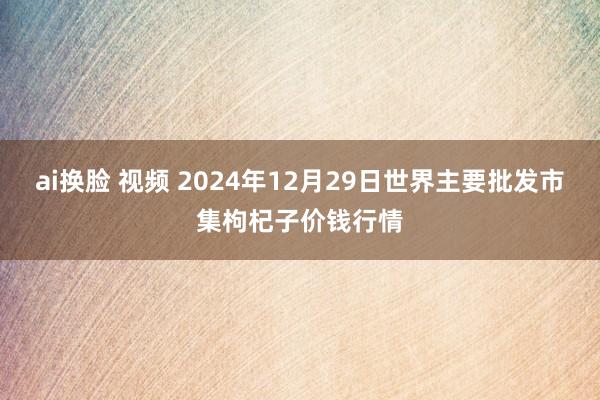 ai换脸 视频 2024年12月29日世界主要批发市集枸杞子价钱行情