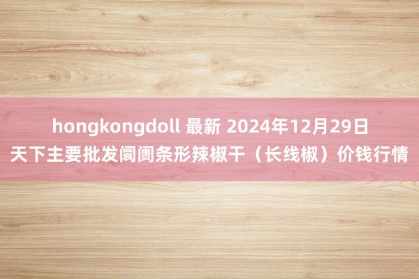 hongkongdoll 最新 2024年12月29日天下主要批发阛阓条形辣椒干（长线椒）价钱行情