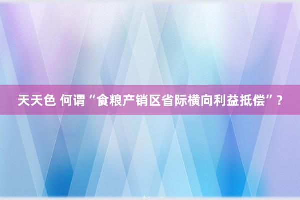 天天色 何谓“食粮产销区省际横向利益抵偿”？