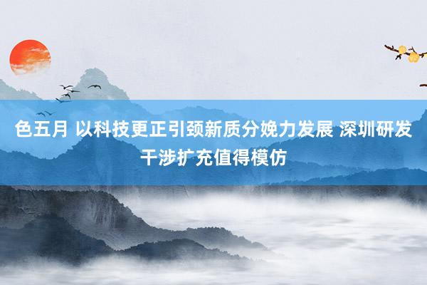 色五月 以科技更正引颈新质分娩力发展 深圳研发干涉扩充值得模仿