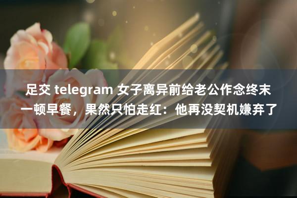 足交 telegram 女子离异前给老公作念终末一顿早餐，果然只怕走红：他再没契机嫌弃了