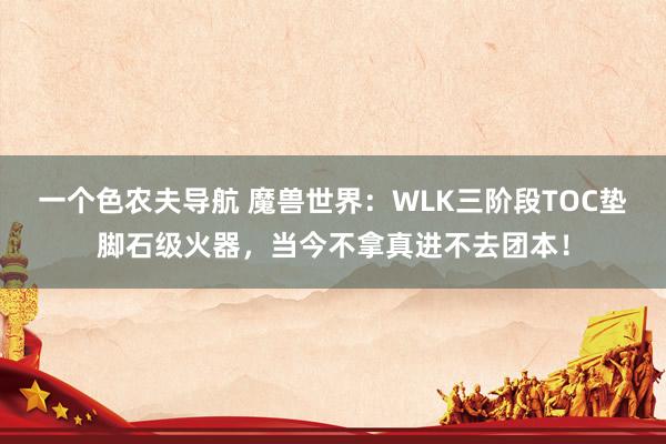 一个色农夫导航 魔兽世界：WLK三阶段TOC垫脚石级火器，当今不拿真进不去团本！