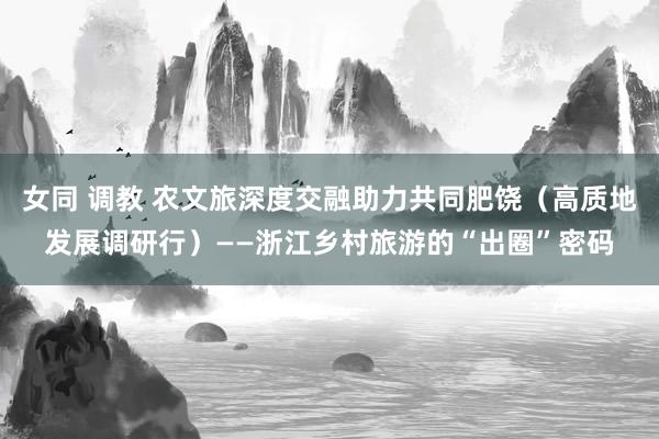 女同 调教 农文旅深度交融助力共同肥饶（高质地发展调研行）——浙江乡村旅游的“出圈”密码