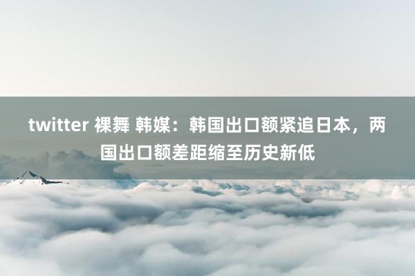 twitter 裸舞 韩媒：韩国出口额紧追日本，两国出口额差距缩至历史新低