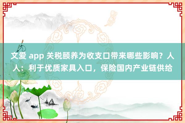 文爱 app 关税颐养为收支口带来哪些影响？人人：利于优质家具入口，保险国内产业链供给