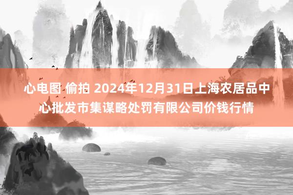 心电图 偷拍 2024年12月31日上海农居品中心批发市集谋略处罚有限公司价钱行情