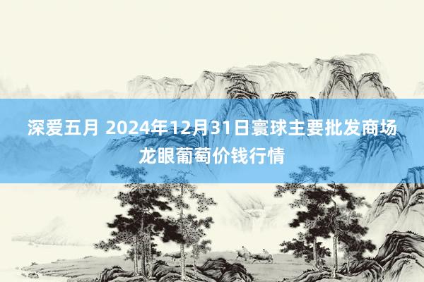 深爱五月 2024年12月31日寰球主要批发商场龙眼葡萄价钱行情