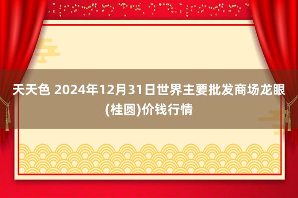 天天色 2024年12月31日世界主要批发商场龙眼(桂圆)价钱行情