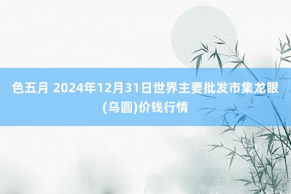 色五月 2024年12月31日世界主要批发市集龙眼(乌圆)价钱行情