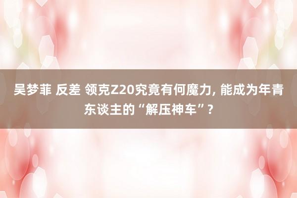 吴梦菲 反差 领克Z20究竟有何魔力， 能成为年青东谈主的“解压神车”?