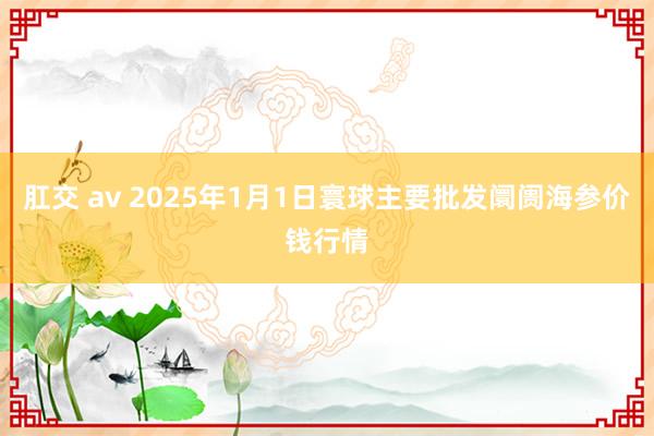 肛交 av 2025年1月1日寰球主要批发阛阓海参价钱行情