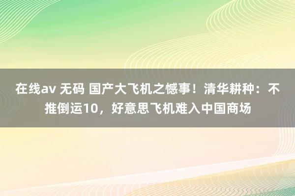 在线av 无码 国产大飞机之憾事！清华耕种：不推倒运10，好意思飞机难入中国商场