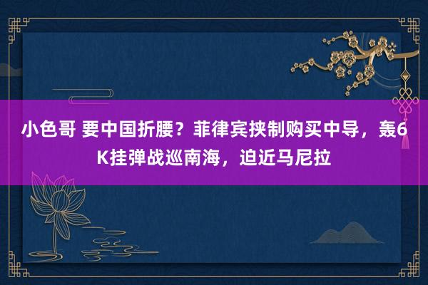 小色哥 要中国折腰？菲律宾挟制购买中导，轰6K挂弹战巡南海，迫近马尼拉