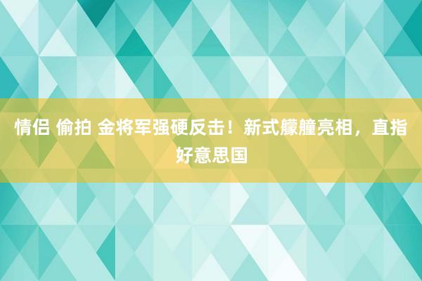 情侣 偷拍 金将军强硬反击！新式艨艟亮相，直指好意思国