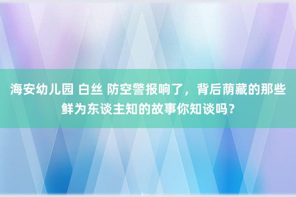 海安幼儿园 白丝 防空警报响了，背后荫藏的那些鲜为东谈主知的故事你知谈吗？