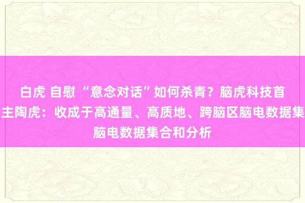 白虎 自慰 “意念对话”如何杀青？脑虎科技首创东说念主陶虎：收成于高通量、高质地、跨脑区脑电数据集合和分析