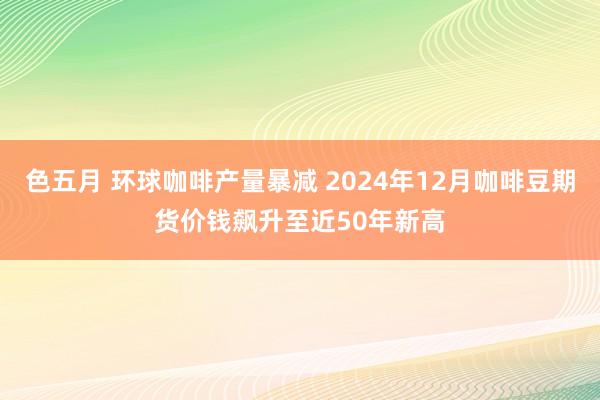 色五月 环球咖啡产量暴减 2024年12月咖啡豆期货价钱飙升至近50年新高