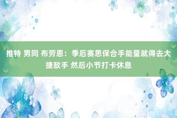 推特 男同 布劳恩：季后赛思保合手能量就得去大捷敌手 然后小节打卡休息