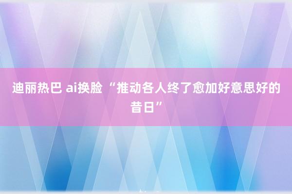 迪丽热巴 ai换脸 “推动各人终了愈加好意思好的昔日”