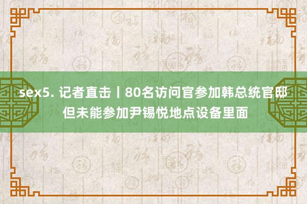 sex5. 记者直击丨80名访问官参加韩总统官邸 但未能参加尹锡悦地点设备里面