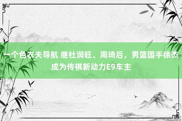 一个色农夫导航 继杜润旺、周琦后，男篮国手徐杰成为传祺新动力E9车主